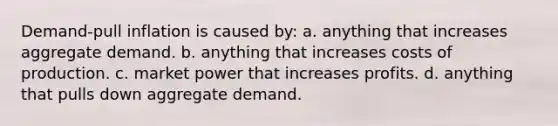 Demand-pull inflation is caused by: a. anything that increases aggregate demand. b. anything that increases costs of production. c. market power that increases profits. d. anything that pulls down aggregate demand.