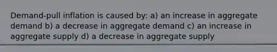 Demand-pull inflation is caused by: a) an increase in aggregate demand b) a decrease in aggregate demand c) an increase in aggregate supply d) a decrease in aggregate supply