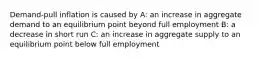 Demand-pull inflation is caused by A: an increase in aggregate demand to an equilibrium point beyond full employment B: a decrease in short run C: an increase in aggregate supply to an equilibrium point below full employment