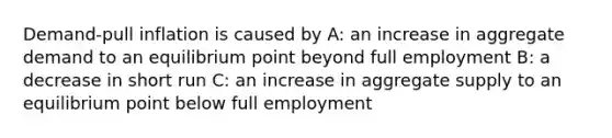 Demand-pull inflation is caused by A: an increase in aggregate demand to an equilibrium point beyond full employment B: a decrease in short run C: an increase in aggregate supply to an equilibrium point below full employment