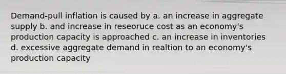 Demand-pull inflation is caused by a. an increase in aggregate supply b. and increase in reseoruce cost as an economy's production capacity is approached c. an increase in inventories d. excessive aggregate demand in realtion to an economy's production capacity