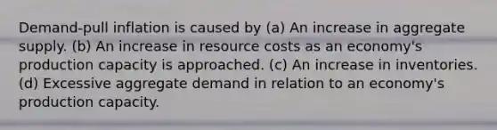 Demand-pull inflation is caused by (a) An increase in aggregate supply. (b) An increase in resource costs as an economy's production capacity is approached. (c) An increase in inventories. (d) Excessive aggregate demand in relation to an economy's production capacity.