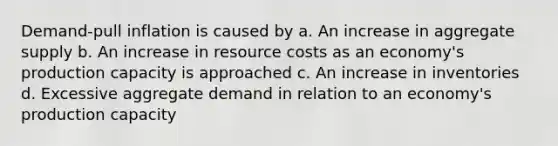 Demand-pull inflation is caused by a. An increase in aggregate supply b. An increase in resource costs as an economy's production capacity is approached c. An increase in inventories d. Excessive aggregate demand in relation to an economy's production capacity