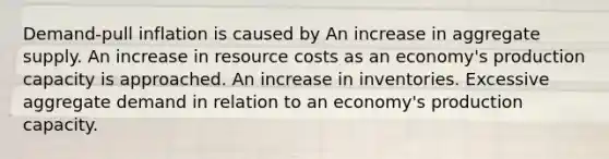 Demand-pull inflation is caused by An increase in aggregate supply. An increase in resource costs as an economy's production capacity is approached. An increase in inventories. Excessive aggregate demand in relation to an economy's production capacity.