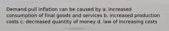 Demand-pull inflation can be caused by a. increased consumption of final goods and services b. increased production costs c. decreased quantity of money d. law of increasing costs