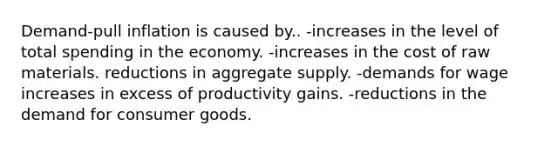 Demand-pull inflation is caused by.. -increases in the level of total spending in the economy. -increases in the cost of raw materials. reductions in aggregate supply. -demands for wage increases in excess of productivity gains. -reductions in the demand for consumer goods.