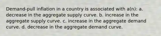 Demand-pull inflation in a country is associated with a(n): a. decrease in the aggregate supply curve. b. increase in the aggregate supply curve. c. increase in the aggregate demand curve. d. decrease in the aggregate demand curve.