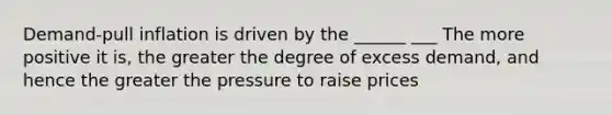 Demand-pull inflation is driven by the ______ ___ The more positive it is, the greater the degree of excess demand, and hence the greater the pressure to raise prices