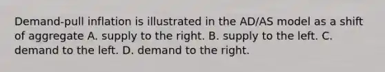 Demand-pull inflation is illustrated in the AD/AS model as a shift of aggregate A. supply to the right. B. supply to the left. C. demand to the left. D. demand to the right.