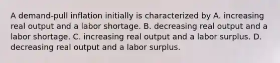 A demand-pull inflation initially is characterized by A. increasing real output and a labor shortage. B. decreasing real output and a labor shortage. C. increasing real output and a labor surplus. D. decreasing real output and a labor surplus.