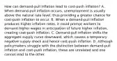 How can​ demand-pull inflation lead to​ cost-push inflation? A. When​ demand-pull inflation​ occurs, unemployment is usually above the natural rate​ level, thus providing a greater chance for​ cost-push inflation to occur. B. When a​ demand-pull inflation produces higher inflation​ rates, it could prompt workers to demand higher wages in anticipation of future higher​ inflation, creating​ cost-push inflation. C. ​Demand-pull inflation shifts the aggregate supply curve​ downward, which causes a temporary negative supply shock and hence​ cost-push inflation. D. Although policymakers struggle with the distinction between​ demand-pull inflation and​ cost-push inflation, these are unrelated and one cannot lead to the other.