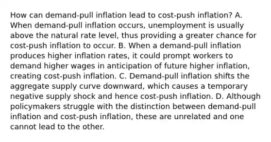 How can​ demand-pull inflation lead to​ cost-push inflation? A. When​ demand-pull inflation​ occurs, unemployment is usually above the natural rate​ level, thus providing a greater chance for​ cost-push inflation to occur. B. When a​ demand-pull inflation produces higher inflation​ rates, it could prompt workers to demand higher wages in anticipation of future higher​ inflation, creating​ cost-push inflation. C. ​Demand-pull inflation shifts the aggregate supply curve​ downward, which causes a temporary negative supply shock and hence​ cost-push inflation. D. Although policymakers struggle with the distinction between​ demand-pull inflation and​ cost-push inflation, these are unrelated and one cannot lead to the other.