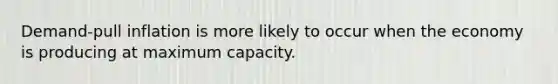 Demand-pull inflation is more likely to occur when the economy is producing at maximum capacity.