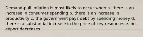 Demand-pull inflation is most likely to occur when a. there is an increase in consumer spending b. there is an increase in productivity c. the government pays debt by spending money d. there is a substantial increase in the price of key resources e. net export decreases