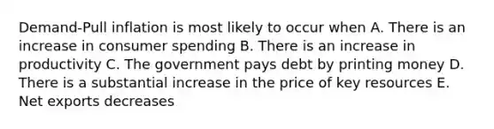 Demand-Pull inflation is most likely to occur when A. There is an increase in consumer spending B. There is an increase in productivity C. The government pays debt by printing money D. There is a substantial increase in the price of key resources E. Net exports decreases