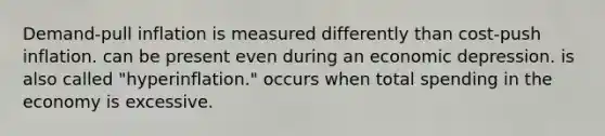 Demand-pull inflation is measured differently than cost-push inflation. can be present even during an economic depression. is also called "hyperinflation." occurs when total spending in the economy is excessive.