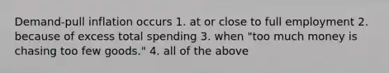 Demand‑pull inflation occurs 1. at or close to full employment 2. because of excess total spending 3. when "too much money is chasing too few goods." 4. all of the above