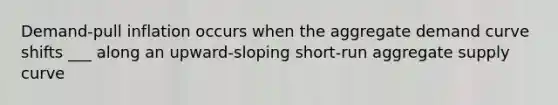 Demand-pull inflation occurs when the aggregate demand curve shifts ___ along an upward-sloping short-run aggregate supply curve