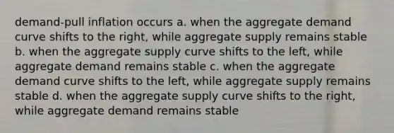 demand-pull inflation occurs a. when the aggregate demand curve shifts to the right, while aggregate supply remains stable b. when the aggregate supply curve shifts to the left, while aggregate demand remains stable c. when the aggregate demand curve shifts to the left, while aggregate supply remains stable d. when the aggregate supply curve shifts to the right, while aggregate demand remains stable