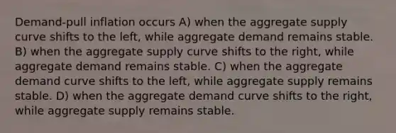 Demand-pull inflation occurs A) when the aggregate supply curve shifts to the left, while aggregate demand remains stable. B) when the aggregate supply curve shifts to the right, while aggregate demand remains stable. C) when the aggregate demand curve shifts to the left, while aggregate supply remains stable. D) when the aggregate demand curve shifts to the right, while aggregate supply remains stable.