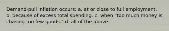 Demand-pull inflation occurs: a. at or close to full employment. b. because of excess total spending. c. when "too much money is chasing too few goods." d. all of the above.