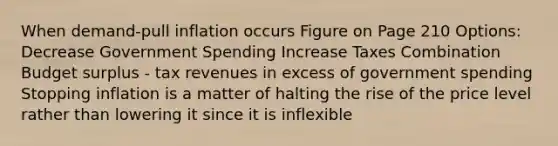 When demand-pull inflation occurs Figure on Page 210 Options: Decrease Government Spending Increase Taxes Combination Budget surplus - tax revenues in excess of government spending Stopping inflation is a matter of halting the rise of the price level rather than lowering it since it is inflexible