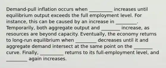 Demand-pull inflation occurs when __________ increases until equilibrium output exceeds the full employment level. For instance, this can be caused by an increase in _________. Temporarily, both aggregate output and ________ increase, as resources are beyond capacity. Eventually, the economy returns to long-run equilibrium when _________ decreases until it and aggregate demand intersect at the same point on the ________ curve. Finally, __________ returns to its full-employment level, and _________ again increases.