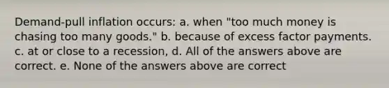 Demand-pull inflation occurs: a. when "too much money is chasing too many goods." b. because of excess factor payments. c. at or close to a recession, d. All of the answers above are correct. e. None of the answers above are correct