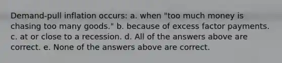 Demand-pull inflation occurs: a. when "too much money is chasing too many goods." b. because of excess factor payments. c. at or close to a recession. d. All of the answers above are correct. e. None of the answers above are correct.