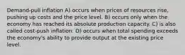 Demand-pull inflation A) occurs when prices of resources rise, pushing up costs and the price level. B) occurs only when the economy has reached its absolute production capacity. C) is also called cost-push inflation. D) occurs when total spending exceeds the economy's ability to provide output at the existing price level.