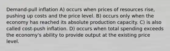 Demand-pull inflation A) occurs when prices of resources rise, pushing up costs and the price level. B) occurs only when the economy has reached its absolute production capacity. C) is also called cost-push inflation. D) occurs when total spending exceeds the economy's ability to provide output at the existing price level.