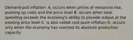 Demand-pull inflation: A. occurs when prices of resources rise, pushing up costs and the price level B. occurs when total spending exceeds the economy's ability to provide output at the existing price level C. is also called cost-push inflation D. occurs only when the economy has reached its absolute production capacity