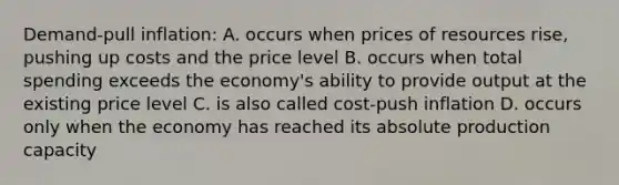 Demand-pull inflation: A. occurs when prices of resources rise, pushing up costs and the price level B. occurs when total spending exceeds the economy's ability to provide output at the existing price level C. is also called cost-push inflation D. occurs only when the economy has reached its absolute production capacity