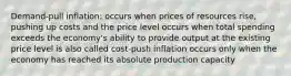 Demand-pull inflation: occurs when prices of resources rise, pushing up costs and the price level occurs when total spending exceeds the economy's ability to provide output at the existing price level is also called cost-push inflation occurs only when the economy has reached its absolute production capacity