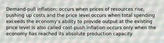 Demand-pull inflation: occurs when prices of resources rise, pushing up costs and the price level occurs when total spending exceeds the economy's ability to provide output at the existing price level is also called cost-push inflation occurs only when the economy has reached its absolute production capacity