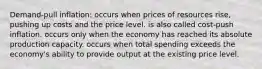 Demand-pull inflation: occurs when prices of resources rise, pushing up costs and the price level. is also called cost-push inflation. occurs only when the economy has reached its absolute production capacity. occurs when total spending exceeds the economy's ability to provide output at the existing price level.