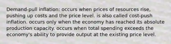 Demand-pull inflation: occurs when prices of resources rise, pushing up costs and the price level. is also called cost-push inflation. occurs only when the economy has reached its absolute production capacity. occurs when total spending exceeds the economy's ability to provide output at the existing price level.