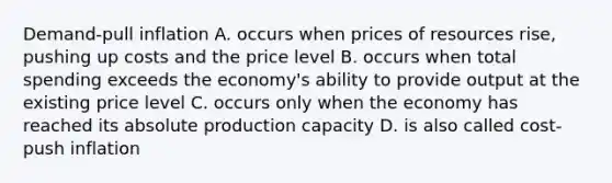 Demand-pull inflation A. occurs when prices of resources rise, pushing up costs and the price level B. occurs when total spending exceeds the economy's ability to provide output at the existing price level C. occurs only when the economy has reached its absolute production capacity D. is also called cost-push inflation