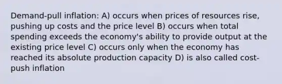 Demand-pull inflation: A) occurs when prices of resources rise, pushing up costs and the price level B) occurs when total spending exceeds the economy's ability to provide output at the existing price level C) occurs only when the economy has reached its absolute production capacity D) is also called cost-push inflation