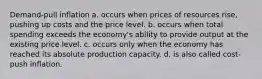 Demand-pull inflation a. occurs when prices of resources rise, pushing up costs and the price level. b. occurs when total spending exceeds the economy's ability to provide output at the existing price level. c. occurs only when the economy has reached its absolute production capacity. d. is also called cost-push inflation.