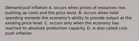 Demand-pull inflation A. occurs when prices of resources rise, pushing up costs and the price level. B. occurs when total spending exceeds the economy's ability to provide output at the existing price level. C. occurs only when the economy has reached its absolute production capacity. D. is also called cost-push inflation.