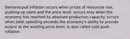 Demand-pull inflation occurs when prices of resources rise, pushing up costs and the price level. occurs only when the economy has reached its absolute production capacity. occurs when total spending exceeds the economy's ability to provide output at the existing price level. is also called cost-push inflation.