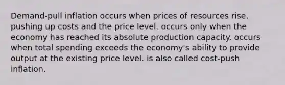 Demand-pull inflation occurs when prices of resources rise, pushing up costs and the price level. occurs only when the economy has reached its absolute production capacity. occurs when total spending exceeds the economy's ability to provide output at the existing price level. is also called cost-push inflation.