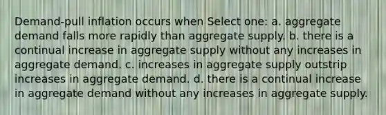 Demand-pull inflation occurs when Select one: a. aggregate demand falls more rapidly than aggregate supply. b. there is a continual increase in aggregate supply without any increases in aggregate demand. c. increases in aggregate supply outstrip increases in aggregate demand. d. there is a continual increase in aggregate demand without any increases in aggregate supply.