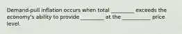 Demand-pull inflation occurs when total _________ exceeds the economy's ability to provide _________ at the ___________ price level.