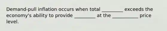Demand-pull inflation occurs when total _________ exceeds the economy's ability to provide _________ at the ___________ price level.