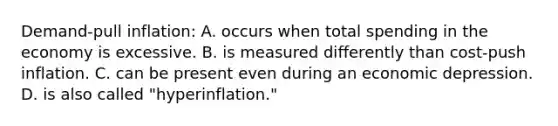 Demand-pull inflation: A. occurs when total spending in the economy is excessive. B. is measured differently than cost-push inflation. C. can be present even during an economic depression. D. is also called "hyperinflation."