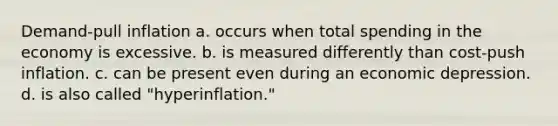 Demand-pull inflation a. occurs when total spending in the economy is excessive. b. is measured differently than cost-push inflation. c. can be present even during an economic depression. d. is also called "hyperinflation."