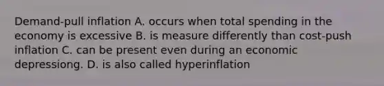 Demand-pull inflation A. occurs when total spending in the economy is excessive B. is measure differently than cost-push inflation C. can be present even during an economic depressiong. D. is also called hyperinflation