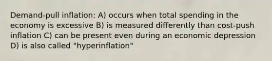 Demand-pull inflation: A) occurs when total spending in the economy is excessive B) is measured differently than cost-push inflation C) can be present even during an economic depression D) is also called "hyperinflation"